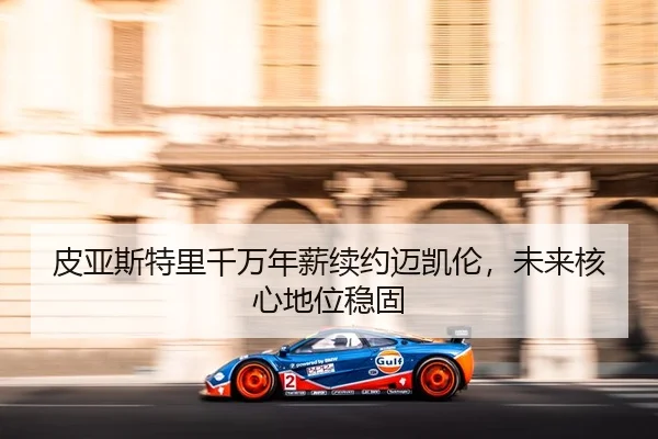 皮亚斯特里千万年薪续约迈凯伦，未来核心地位稳固