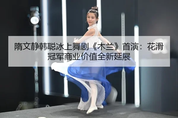 隋文静韩聪冰上舞剧《木兰》首演：花滑冠军商业价值全新延展