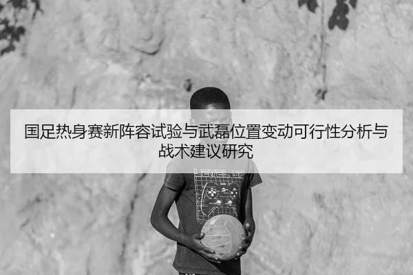 国足热身赛新阵容试验与武磊位置变动可行性分析与战术建议研究